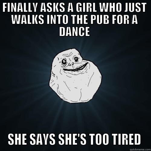 FINALLY ASKS A GIRL WHO JUST WALKS INTO THE PUB FOR A DANCE SHE SAYS SHE'S TOO TIRED Forever Alone