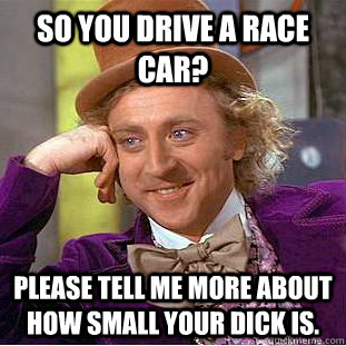 So you drive a race car? please tell me more about how small your dick is.  Condescending Wonka