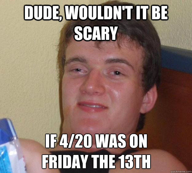 DUDE, WOULDN'T IT BE SCARY IF 4/20 WAS ON 
FRIDAY THE 13TH  10 Guy