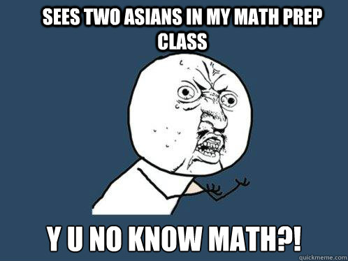 sees two asians in my math prep class Y U NO KNOW MATH?!  Y U No