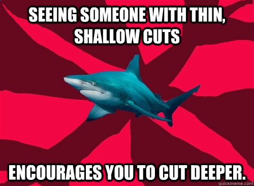 seeing someone with thin, shallow cuts encourages you to cut deeper.  Self-Injury Shark