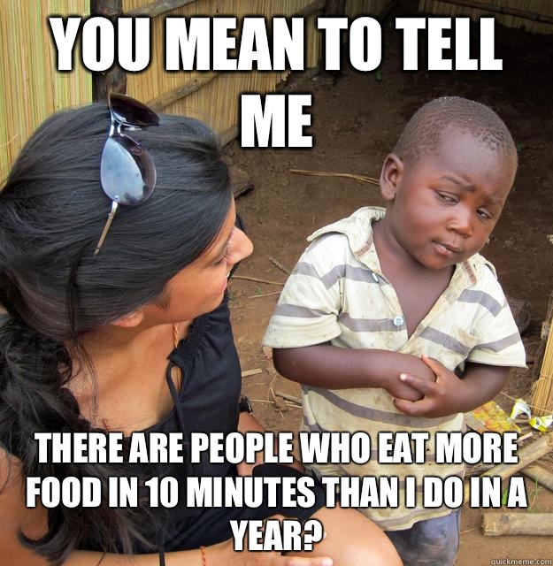 You mean to tell me There are people who eat more food in 10 minutes than I do in a year? - You mean to tell me There are people who eat more food in 10 minutes than I do in a year?  Skeptical Third World Child