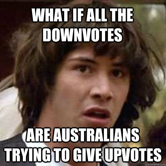 What if all the downvotes are australians trying to give upvotes  conspiracy keanu