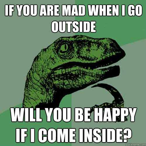 If you are mad when I go outside will you be happy if I come inside?  Philosoraptor