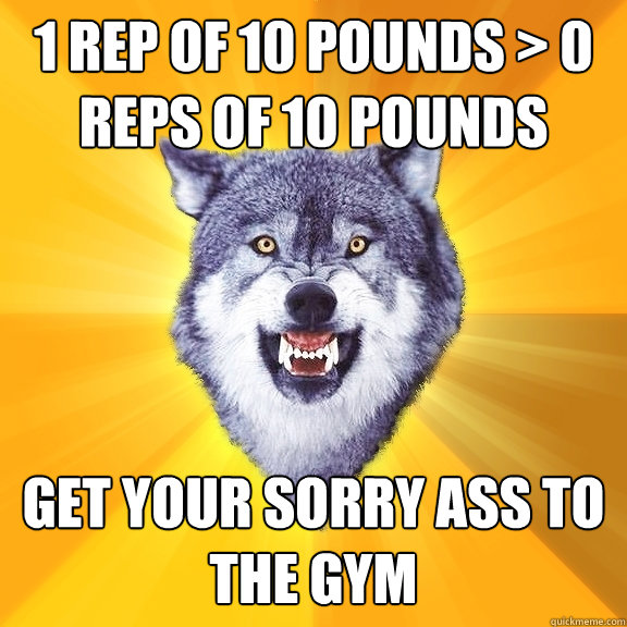 1 rep of 10 pounds > 0 reps of 10 Pounds Get your sorry ass to the gym  Courage Wolf