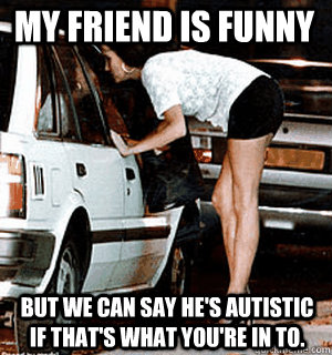 My friend is funny But we can say he's autistic if that's what you're in to.  Karma Whore