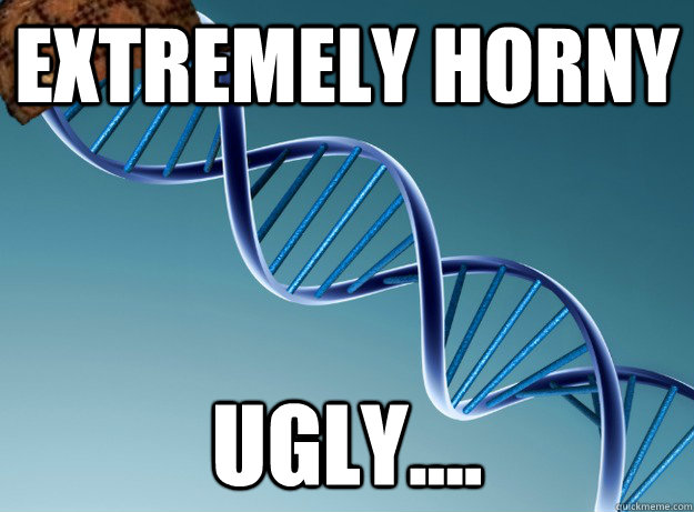 Extremely Horny Ugly....  Scumbag Genetics