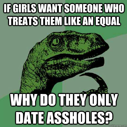 If girls want someone who treats them like an equal Why do they only date assholes?  Philosoraptor