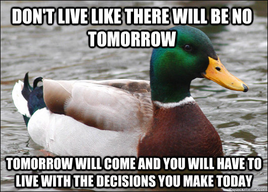 Don't live like there will be no tomorrow Tomorrow will come and you will have to live with the decisions you make today  Actual Advice Mallard