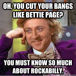 Oh, you cut your bangs like Bettie Page? You must know so much about Rockabilly.  Condescending Wonka