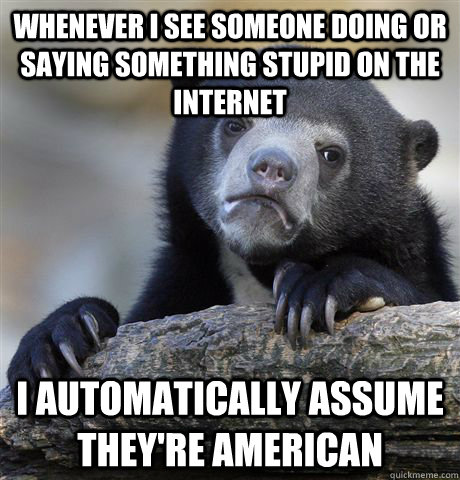 whenever I see someone doing or saying something stupid on the internet I automatically assume they're american - whenever I see someone doing or saying something stupid on the internet I automatically assume they're american  Confession Bear