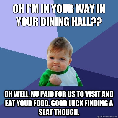 Oh I'm in YOUR WAY IN YOUR DINING HALL?? oH WELL, NU PAID FOR US TO VISIT AND EAT YOUR FOOD. GOOD LUCK FINDING A SEAT THOUGH.  Success Kid