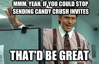 Mmm, yeah, If you could stop sending candy crush invites that'd be great  Office Space