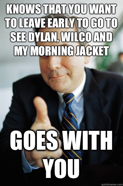 Knows that you want to leave early to go to see Dylan, Wilco and My Morning Jacket Goes with you  Good Guy Boss