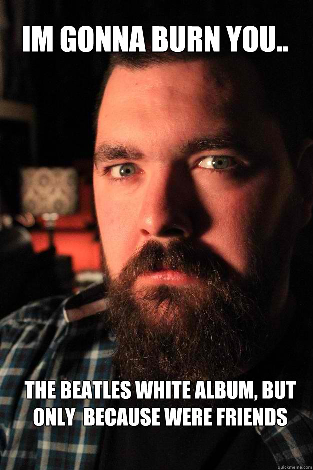 im gonna burn you.. the Beatles white album, but only  because were friends    Dating Site Murderer