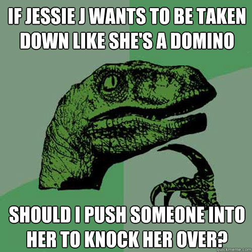 If jessie j wants to be taken down like she's a domino should i push someone into her to knock her over?  Philosoraptor