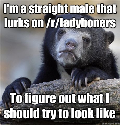 I'm a straight male that lurks on /r/ladyboners To figure out what I should try to look like  Confession Bear