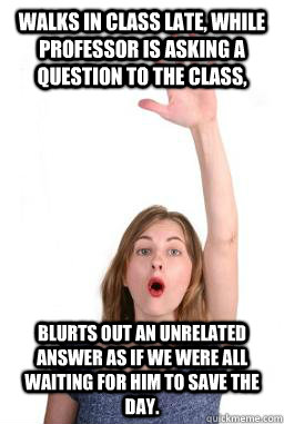 Walks in class late, while professor is asking a question to the class, blurts out an unrelated answer as if we were all waiting for him to save the day.  Law School Gunner