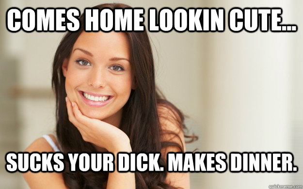 Comes home lookin cute... Sucks your dick. Makes dinner.  Good Girl Gina