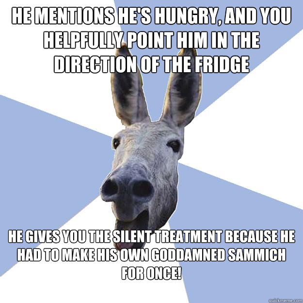 he mentions he's hungry, and you helpfully point him in the direction of the fridge he gives you the silent treatment because he had to make his own goddamned sammich for once!

  Jackass Boyfriend