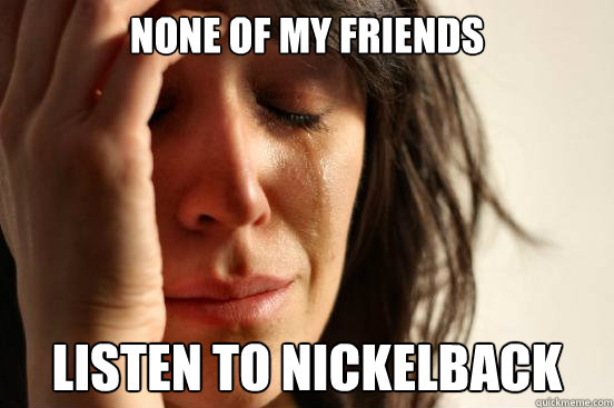 none of my friends listen to nickelback  First World Problems