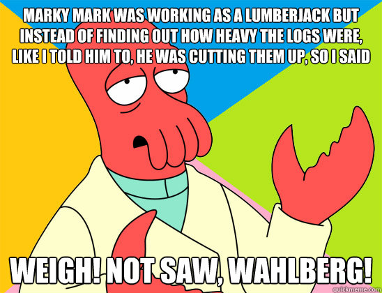 Marky Mark was working as a lumberjack but instead of finding out how heavy the logs were, like I told him to, he was cutting them up, so I said Weigh! Not saw, Wahlberg! - Marky Mark was working as a lumberjack but instead of finding out how heavy the logs were, like I told him to, he was cutting them up, so I said Weigh! Not saw, Wahlberg!  Misc