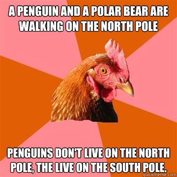 A penguin and a polar bear are walking on the North Pole Penguins don't live on the North Pole, the live on the South Pole.  Anti-Joke Chicken