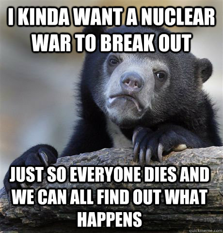 I kinda want a nuclear war to break out Just so everyone dies and we can all find out what happens - I kinda want a nuclear war to break out Just so everyone dies and we can all find out what happens  Confession Bear