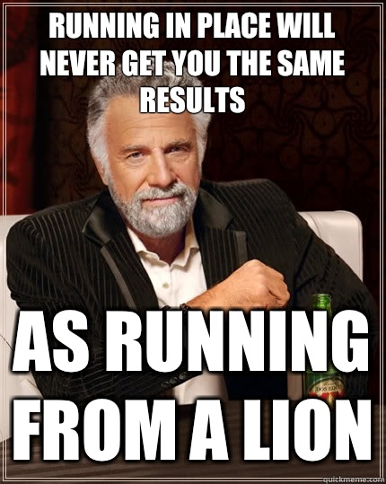 Running in place will never get you the same results As running from a lion - Running in place will never get you the same results As running from a lion  The Most Interesting Man In The World