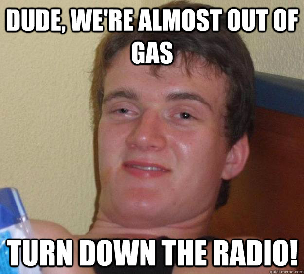 Dude, we're almost out of gas turn down the radio!  10 Guy