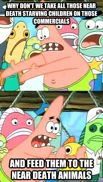 Why don't we take all those near death starving children on those commercials And feed them to the near death animals  Push it somewhere else Patrick