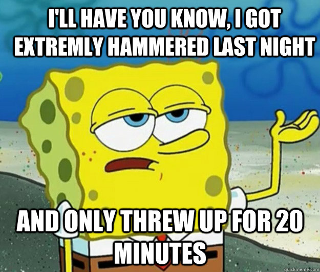 I'll have you know, I got extremly hammered last night And only threw up for 20 minutes - I'll have you know, I got extremly hammered last night And only threw up for 20 minutes  How tough am I