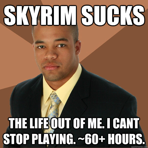 Skyrim sucks The life out of me. I cant stop playing. ~60+ hours.  Successful Black Man