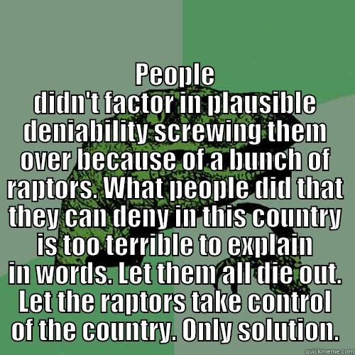 rage raptor -  PEOPLE DIDN'T FACTOR IN PLAUSIBLE DENIABILITY SCREWING THEM OVER BECAUSE OF A BUNCH OF RAPTORS. WHAT PEOPLE DID THAT THEY CAN DENY IN THIS COUNTRY IS TOO TERRIBLE TO EXPLAIN IN WORDS. LET THEM ALL DIE OUT. LET THE RAPTORS TAKE CONTROL OF THE COUNTRY. ONLY Philosoraptor