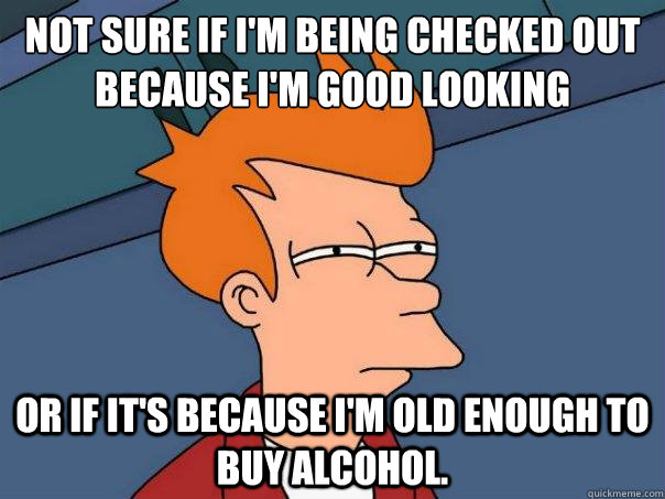 not sure if i'm being checked out because I'm good looking or if it's because I'm old enough to buy alcohol.   - not sure if i'm being checked out because I'm good looking or if it's because I'm old enough to buy alcohol.    Futurama Fry