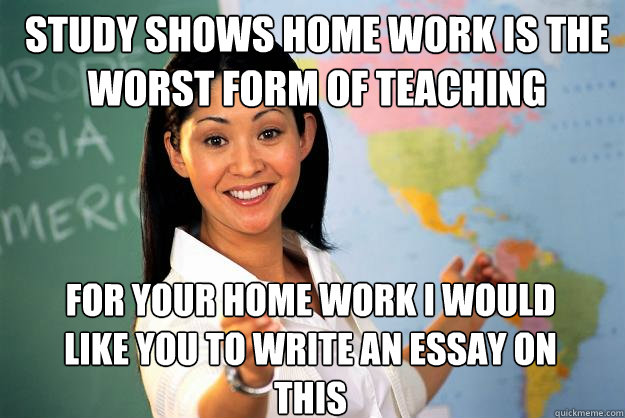 study shows home work is the worst form of teaching for your home work i would like you to write an essay on this  Unhelpful High School Teacher