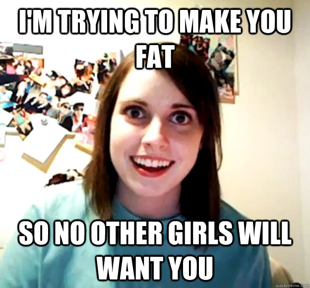 I'm trying to make you fat So no other girls will want you - I'm trying to make you fat So no other girls will want you  Overly Attached Girlfriend