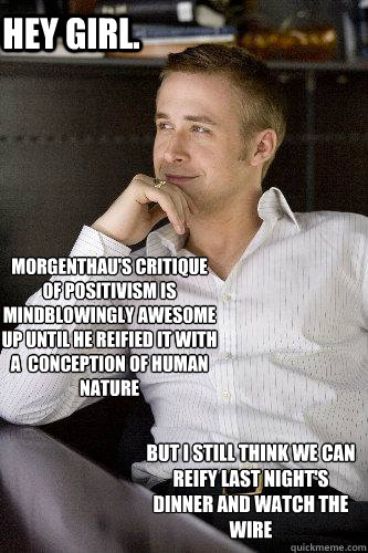 Hey girl. Morgenthau's critique of positivism is mindblowingly awesome up until he reified it with a  conception of human nature
 But i still think we can reify last night¿'s dinner and watch the wire  - Hey girl. Morgenthau's critique of positivism is mindblowingly awesome up until he reified it with a  conception of human nature
 But i still think we can reify last night¿'s dinner and watch the wire   Misc