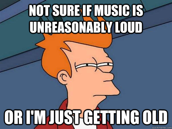 Not sure if music is unreasonably loud or I'm just getting old  Futurama Fry