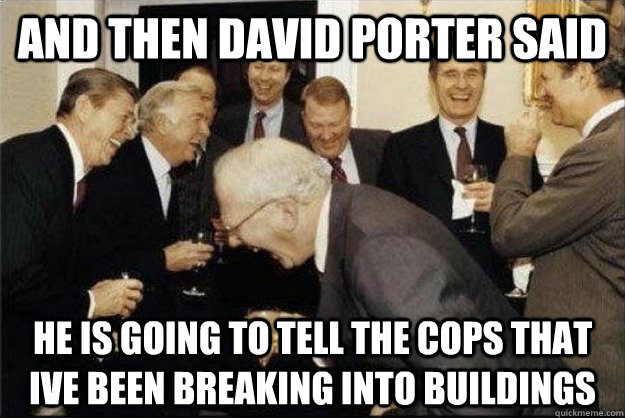 And then david porter said he is going to tell the cops that ive been breaking into buildings  Rich Old Men