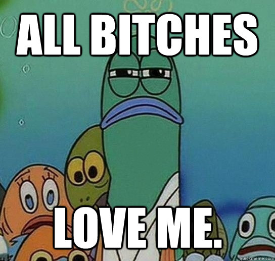 all bitches love me.  Serious fish SpongeBob