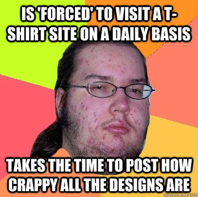 Is 'forced' to visit a t-shirt site on a daily basis takes the time to post how crappy all the designs are  Butthurt Dweller