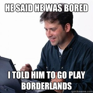 he said he was bored i told him to go play borderlands  Lonely Computer Guy