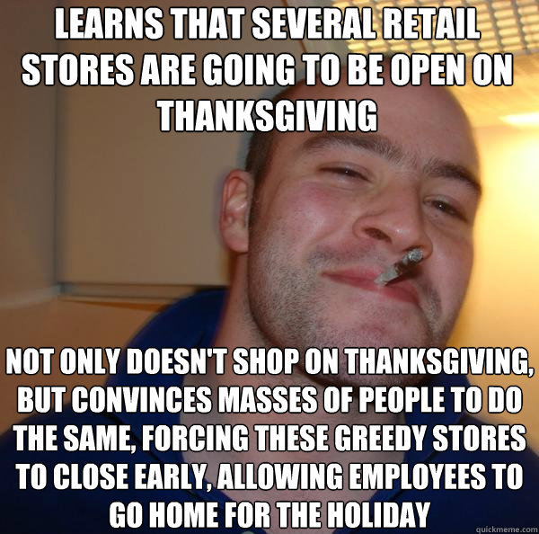 learns that several retail stores are going to be open on thanksgiving not only doesn't shop on thanksgiving, but convinces masses of people to do the same, forcing these greedy stores to close early, allowing employees to go home for the HOliday - learns that several retail stores are going to be open on thanksgiving not only doesn't shop on thanksgiving, but convinces masses of people to do the same, forcing these greedy stores to close early, allowing employees to go home for the HOliday  Misc