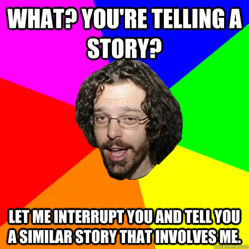 What? You're telling a story? Let me interrupt you and tell you a similar story that involves me.   