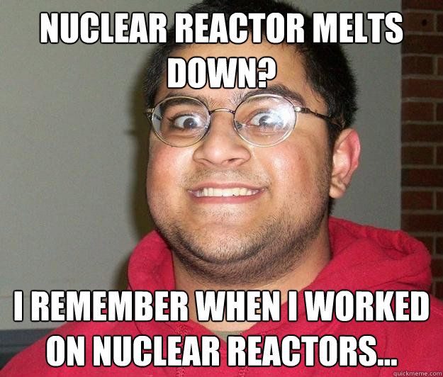 Nuclear reactor melts down? I remember when I worked on nuclear reactors...  