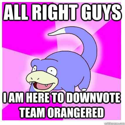 all right guys  i am here to downvote team orangered  Slowpoke