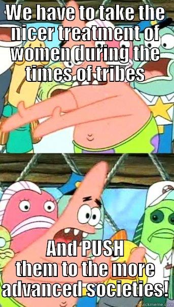 WE HAVE TO TAKE THE NICER TREATMENT OF WOMEN DURING THE TIMES OF TRIBES AND PUSH THEM TO THE MORE ADVANCED SOCIETIES! Push it somewhere else Patrick