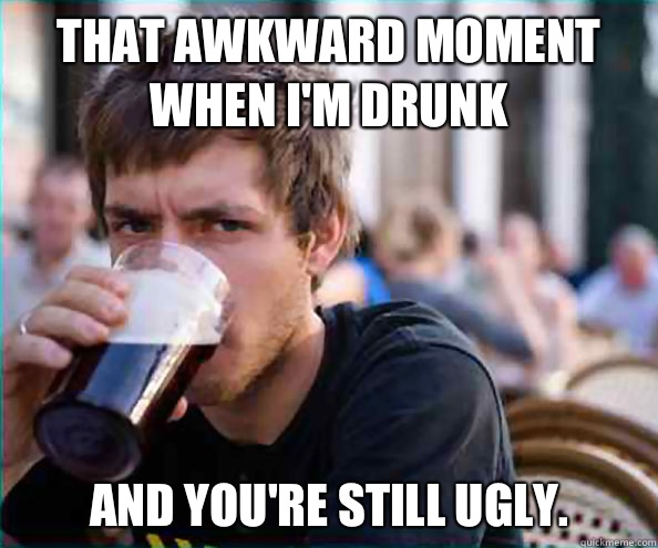 That awkward moment when I'm drunk  And you're still ugly.   Lazy College Senior