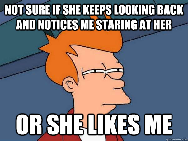 Not sure if she keeps looking back and notices me staring at her Or she likes me  Futurama Fry